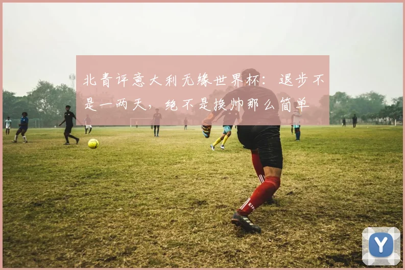 北青评意大利无缘世界杯：退步不是一两天，绝不是换帅那么简单